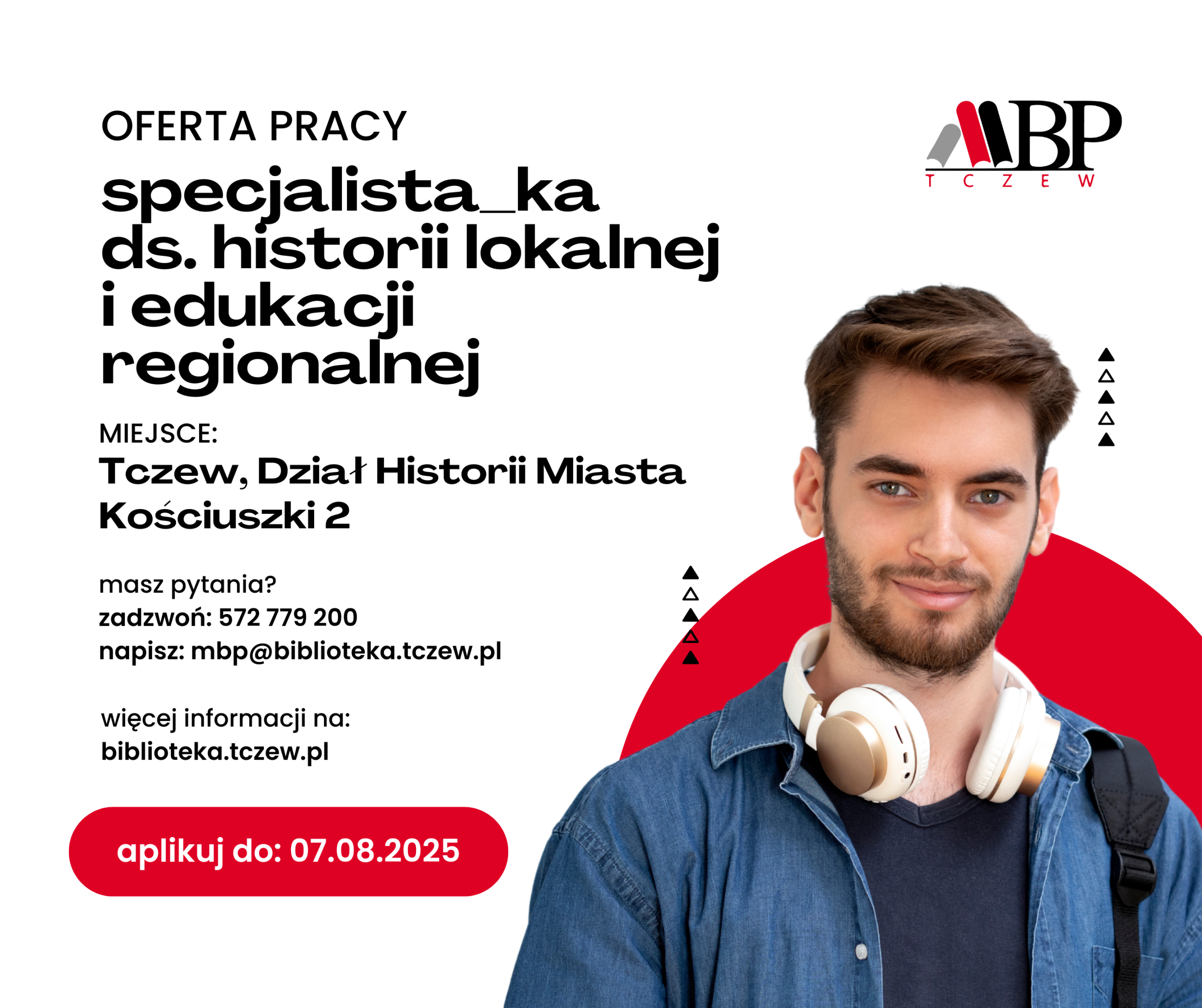 OFERTA PRACY specjalista_ka ds. historii lokal! i edukacji regionalnej MIEJSCE: Tczew, Dział Historii Miasta Kosciuszki 2 masz pytania? zadzwoń: 572 779 200 napisz: mbp@biblioteka.tczew.pl więcej informacji na: biblioteka.tczew.pl aplikuj do: 07.08.2025