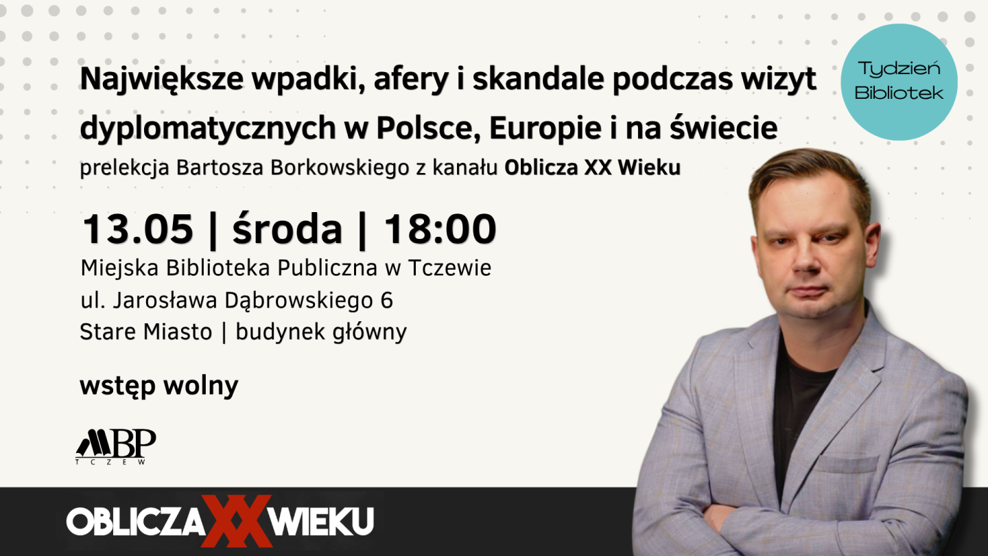 Największe wpadki, afery i skandale podczas wizytdyplomatycznych w Polsce, Europie i na świecieprelekcja Bartosza Borkowskiego z kanału Oblicza XX Wieku13.05 | środa | 18:00Miejska Biblioteka Publiczna w Tczewieul. Jarosława Dąbrowskiego 6Stare Miasto I budynek głównywstęp wolny